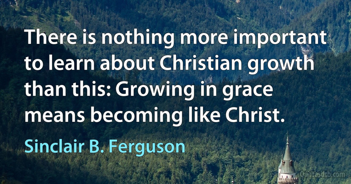 There is nothing more important to learn about Christian growth than this: Growing in grace means becoming like Christ. (Sinclair B. Ferguson)