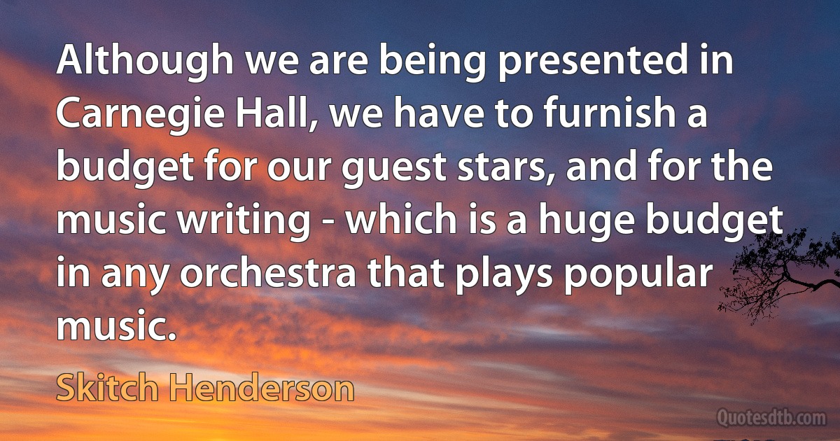 Although we are being presented in Carnegie Hall, we have to furnish a budget for our guest stars, and for the music writing - which is a huge budget in any orchestra that plays popular music. (Skitch Henderson)