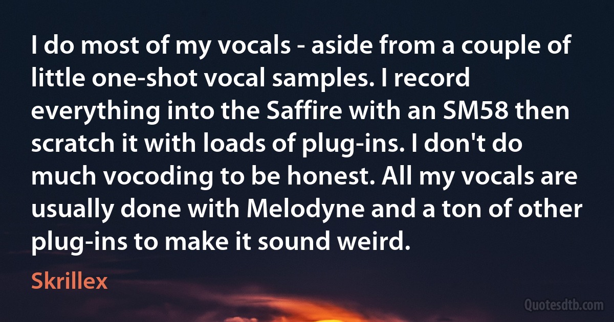 I do most of my vocals - aside from a couple of little one-shot vocal samples. I record everything into the Saffire with an SM58 then scratch it with loads of plug-ins. I don't do much vocoding to be honest. All my vocals are usually done with Melodyne and a ton of other plug-ins to make it sound weird. (Skrillex)