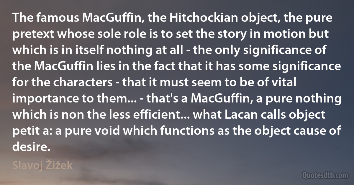 The famous MacGuffin, the Hitchockian object, the pure pretext whose sole role is to set the story in motion but which is in itself nothing at all - the only significance of the MacGuffin lies in the fact that it has some significance for the characters - that it must seem to be of vital importance to them... - that's a MacGuffin, a pure nothing which is non the less efficient... what Lacan calls object petit a: a pure void which functions as the object cause of desire. (Slavoj Žižek)