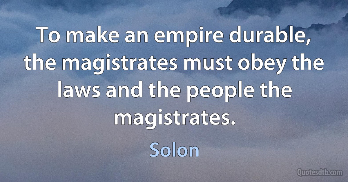 To make an empire durable, the magistrates must obey the laws and the people the magistrates. (Solon)