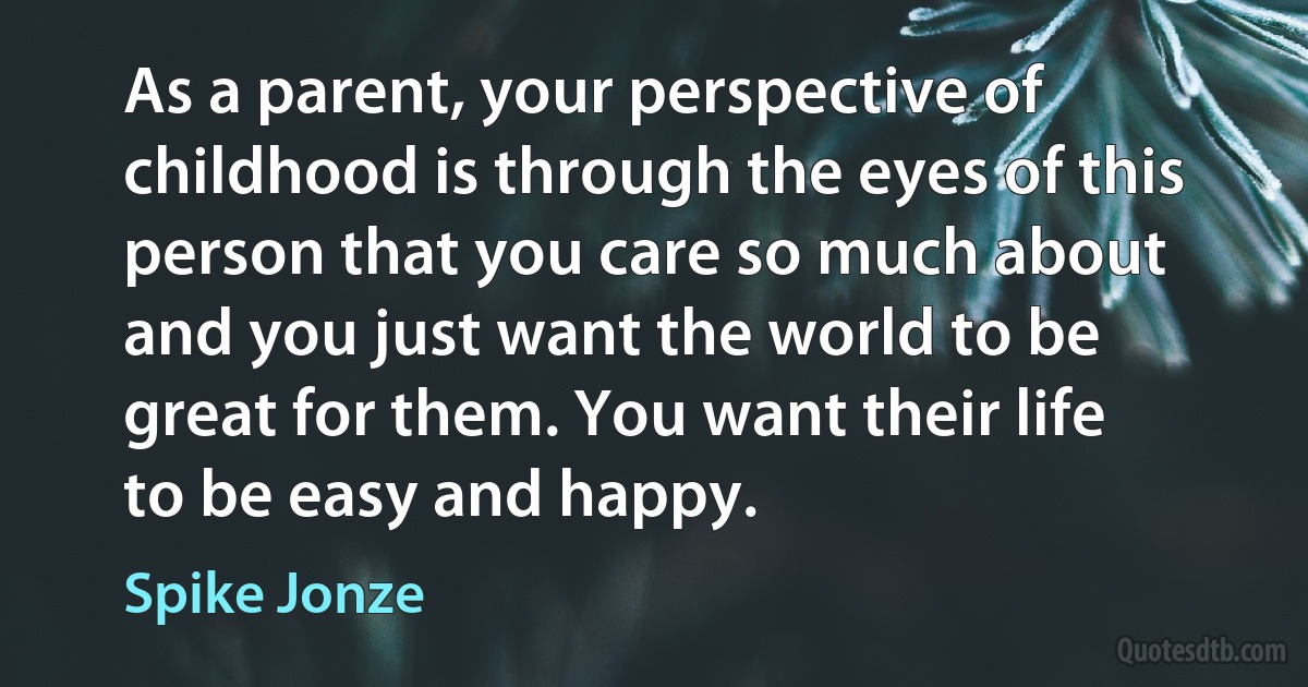 As a parent, your perspective of childhood is through the eyes of this person that you care so much about and you just want the world to be great for them. You want their life to be easy and happy. (Spike Jonze)