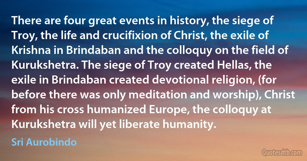 There are four great events in history, the siege of Troy, the life and crucifixion of Christ, the exile of Krishna in Brindaban and the colloquy on the field of Kurukshetra. The siege of Troy created Hellas, the exile in Brindaban created devotional religion, (for before there was only meditation and worship), Christ from his cross humanized Europe, the colloquy at Kurukshetra will yet liberate humanity. (Sri Aurobindo)