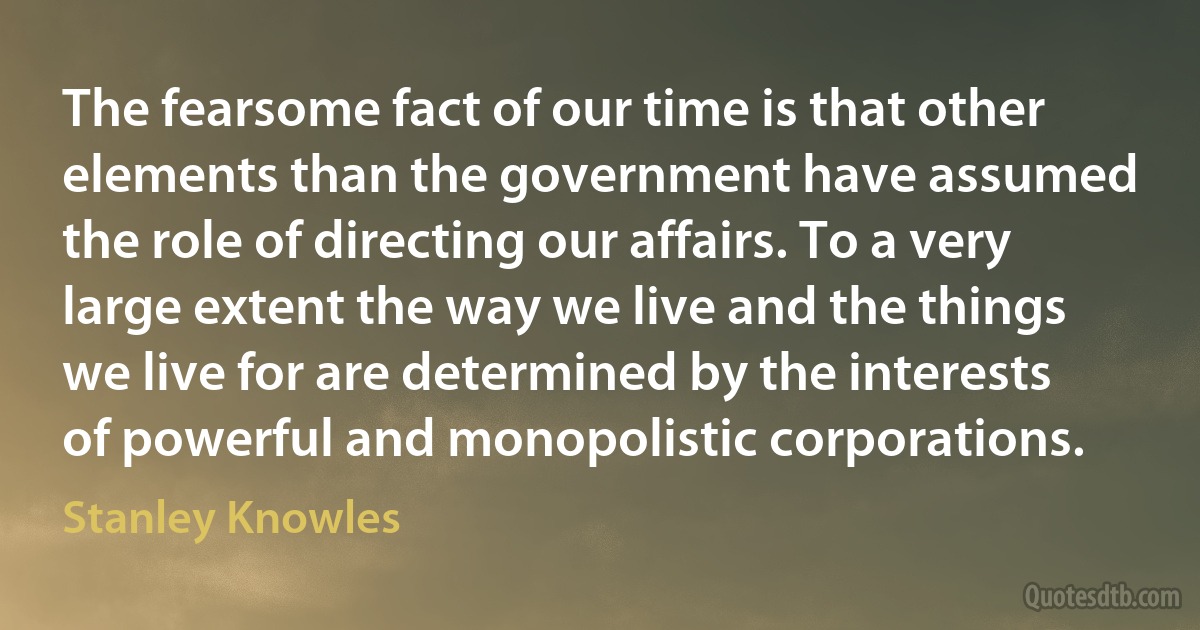 The fearsome fact of our time is that other elements than the government have assumed the role of directing our affairs. To a very large extent the way we live and the things we live for are determined by the interests of powerful and monopolistic corporations. (Stanley Knowles)