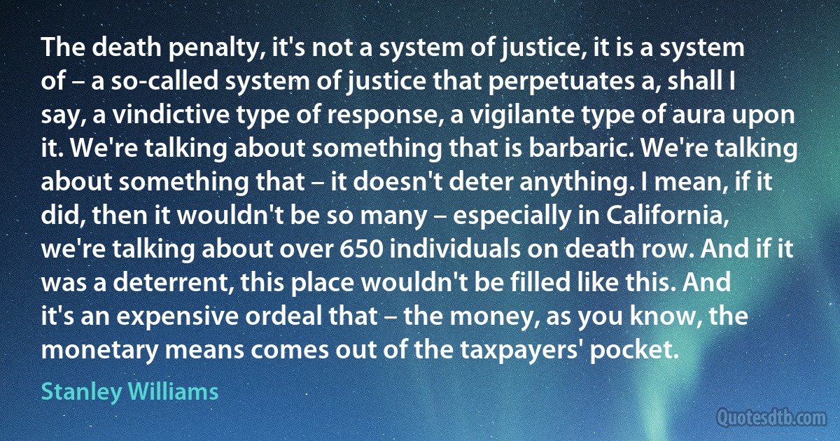 The death penalty, it's not a system of justice, it is a system of – a so-called system of justice that perpetuates a, shall I say, a vindictive type of response, a vigilante type of aura upon it. We're talking about something that is barbaric. We're talking about something that – it doesn't deter anything. I mean, if it did, then it wouldn't be so many – especially in California, we're talking about over 650 individuals on death row. And if it was a deterrent, this place wouldn't be filled like this. And it's an expensive ordeal that – the money, as you know, the monetary means comes out of the taxpayers' pocket. (Stanley Williams)