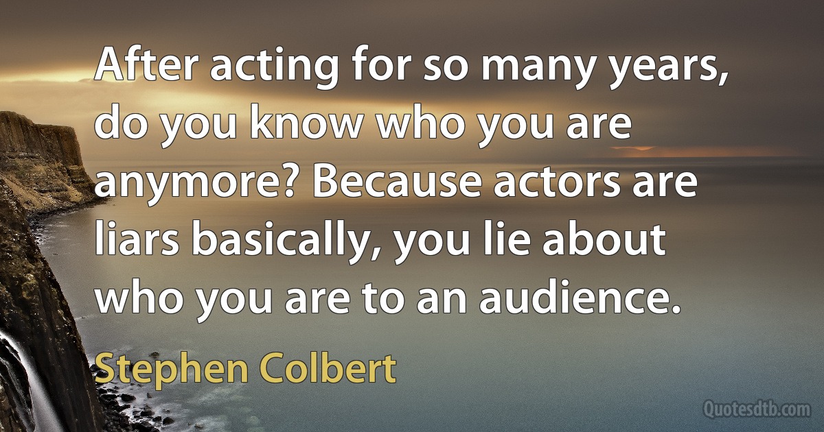 After acting for so many years, do you know who you are anymore? Because actors are liars basically, you lie about who you are to an audience. (Stephen Colbert)