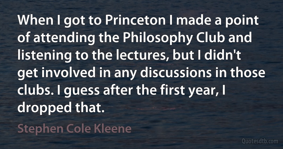 When I got to Princeton I made a point of attending the Philosophy Club and listening to the lectures, but I didn't get involved in any discussions in those clubs. I guess after the first year, I dropped that. (Stephen Cole Kleene)