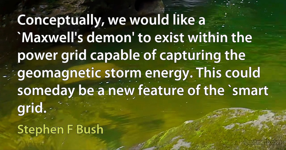 Conceptually, we would like a `Maxwell's demon' to exist within the power grid capable of capturing the geomagnetic storm energy. This could someday be a new feature of the `smart grid. (Stephen F Bush)