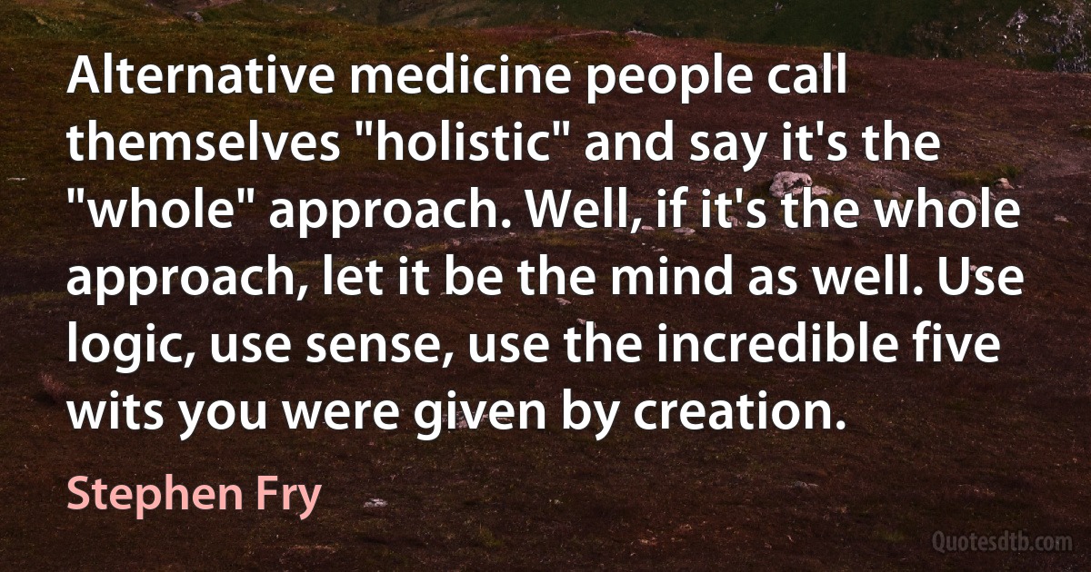 Alternative medicine people call themselves "holistic" and say it's the "whole" approach. Well, if it's the whole approach, let it be the mind as well. Use logic, use sense, use the incredible five wits you were given by creation. (Stephen Fry)