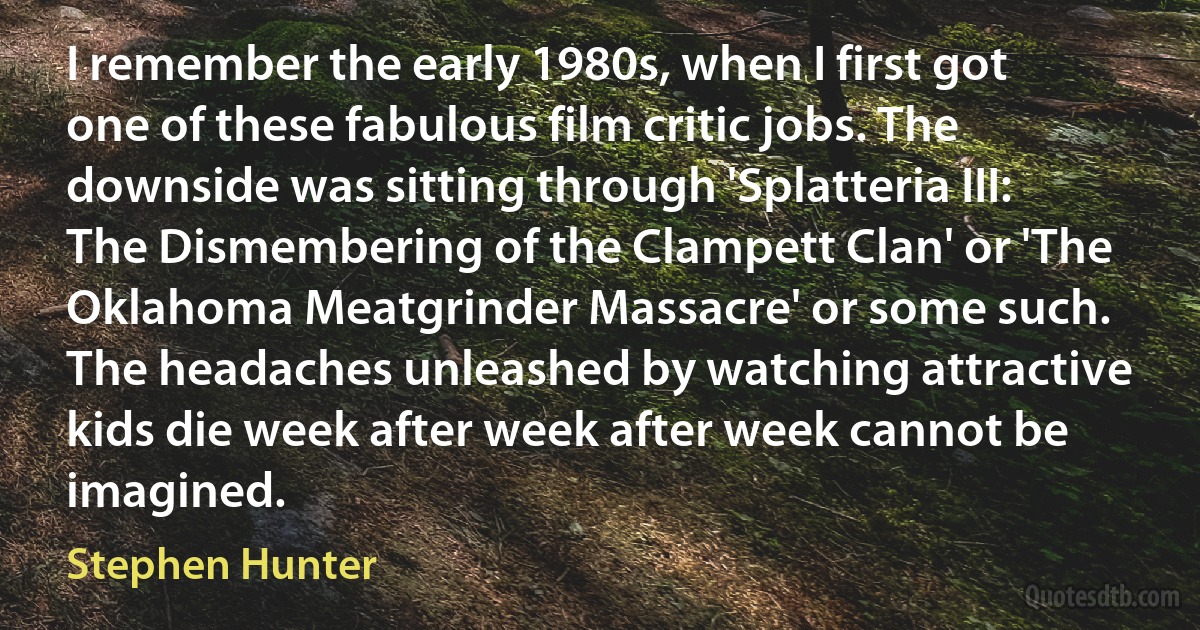 I remember the early 1980s, when I first got one of these fabulous film critic jobs. The downside was sitting through 'Splatteria III: The Dismembering of the Clampett Clan' or 'The Oklahoma Meatgrinder Massacre' or some such. The headaches unleashed by watching attractive kids die week after week after week cannot be imagined. (Stephen Hunter)