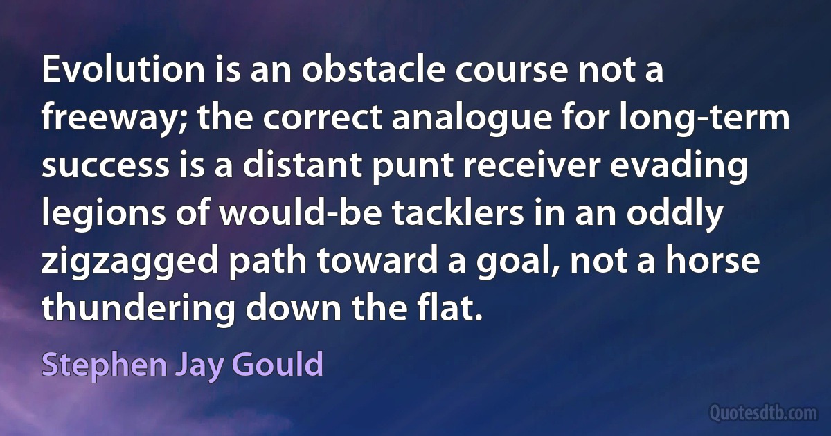 Evolution is an obstacle course not a freeway; the correct analogue for long-term success is a distant punt receiver evading legions of would-be tacklers in an oddly zigzagged path toward a goal, not a horse thundering down the flat. (Stephen Jay Gould)