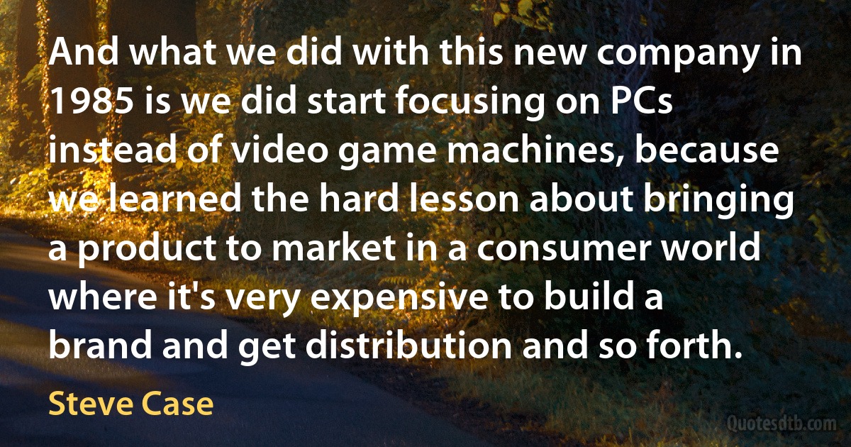 And what we did with this new company in 1985 is we did start focusing on PCs instead of video game machines, because we learned the hard lesson about bringing a product to market in a consumer world where it's very expensive to build a brand and get distribution and so forth. (Steve Case)