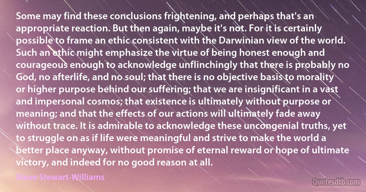 Some may find these conclusions frightening, and perhaps that's an appropriate reaction. But then again, maybe it's not. For it is certainly possible to frame an ethic consistent with the Darwinian view of the world. Such an ethic might emphasize the virtue of being honest enough and courageous enough to acknowledge unflinchingly that there is probably no God, no afterlife, and no soul; that there is no objective basis to morality or higher purpose behind our suffering; that we are insignificant in a vast and impersonal cosmos; that existence is ultimately without purpose or meaning; and that the effects of our actions will ultimately fade away without trace. It is admirable to acknowledge these uncongenial truths, yet to struggle on as if life were meaningful and strive to make the world a better place anyway, without promise of eternal reward or hope of ultimate victory, and indeed for no good reason at all. (Steve Stewart-Williams)