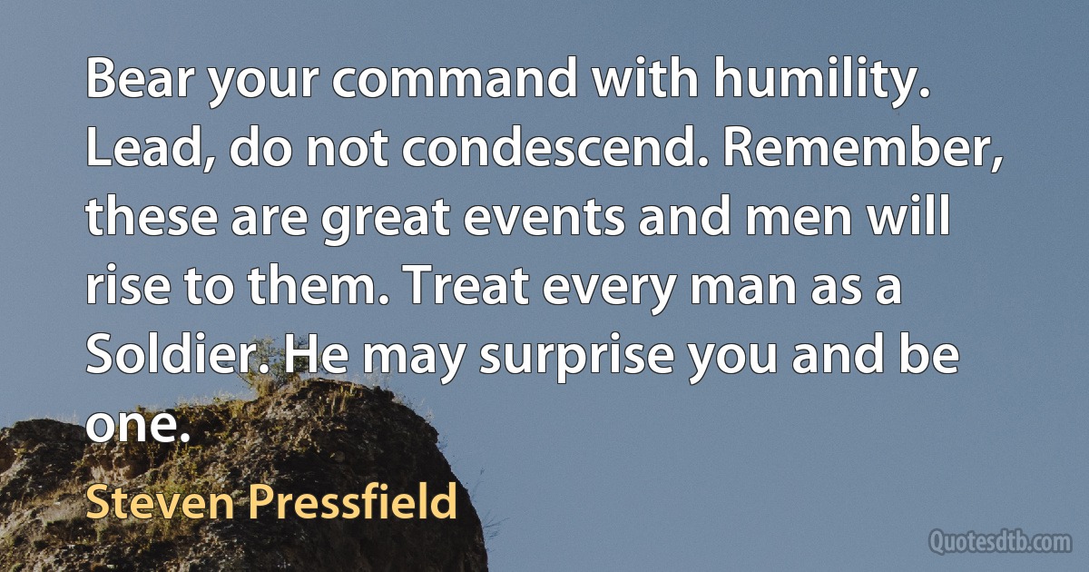 Bear your command with humility. Lead, do not condescend. Remember, these are great events and men will rise to them. Treat every man as a Soldier. He may surprise you and be one. (Steven Pressfield)