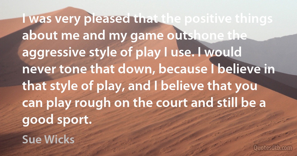 I was very pleased that the positive things about me and my game outshone the aggressive style of play I use. I would never tone that down, because I believe in that style of play, and I believe that you can play rough on the court and still be a good sport. (Sue Wicks)