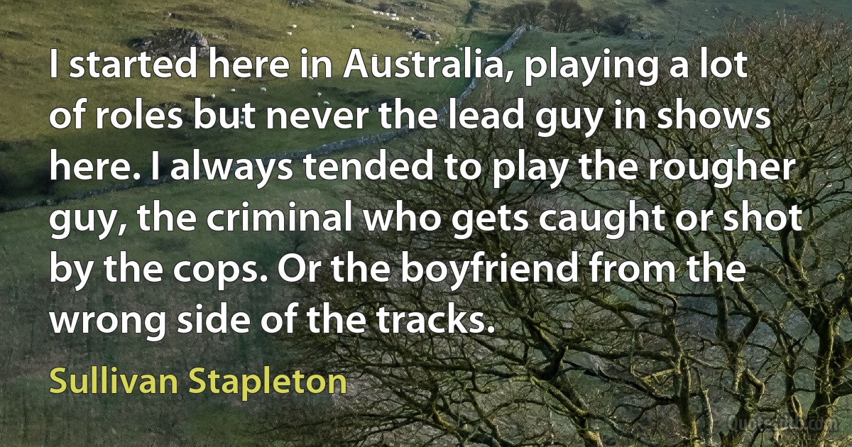 I started here in Australia, playing a lot of roles but never the lead guy in shows here. I always tended to play the rougher guy, the criminal who gets caught or shot by the cops. Or the boyfriend from the wrong side of the tracks. (Sullivan Stapleton)