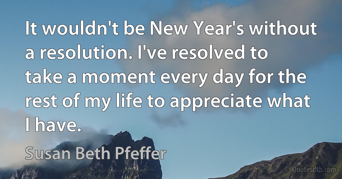 It wouldn't be New Year's without a resolution. I've resolved to take a moment every day for the rest of my life to appreciate what I have. (Susan Beth Pfeffer)