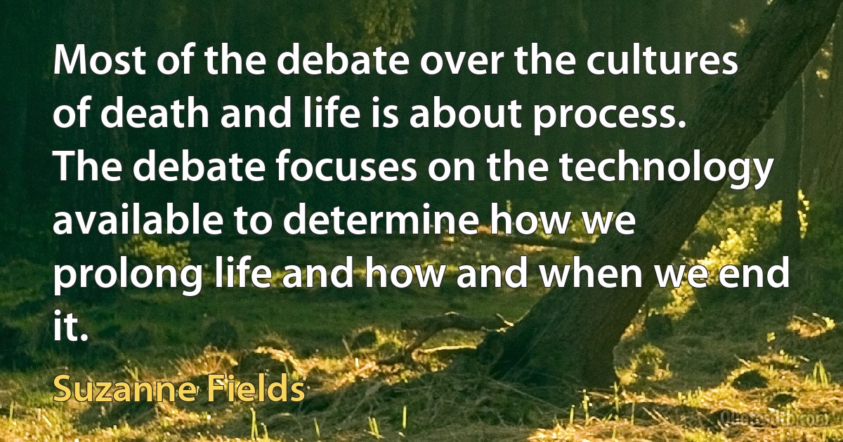 Most of the debate over the cultures of death and life is about process. The debate focuses on the technology available to determine how we prolong life and how and when we end it. (Suzanne Fields)