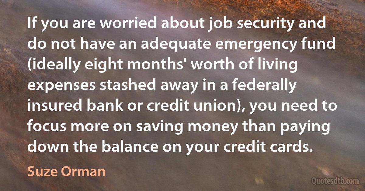 If you are worried about job security and do not have an adequate emergency fund (ideally eight months' worth of living expenses stashed away in a federally insured bank or credit union), you need to focus more on saving money than paying down the balance on your credit cards. (Suze Orman)