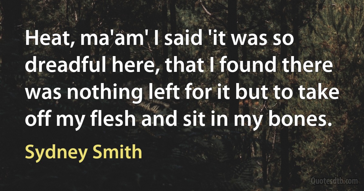 Heat, ma'am' I said 'it was so dreadful here, that I found there was nothing left for it but to take off my flesh and sit in my bones. (Sydney Smith)