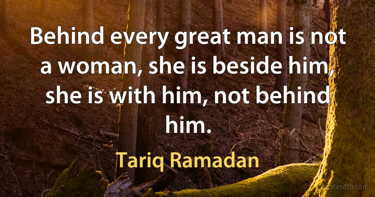 Behind every great man is not a woman, she is beside him, she is with him, not behind him. (Tariq Ramadan)