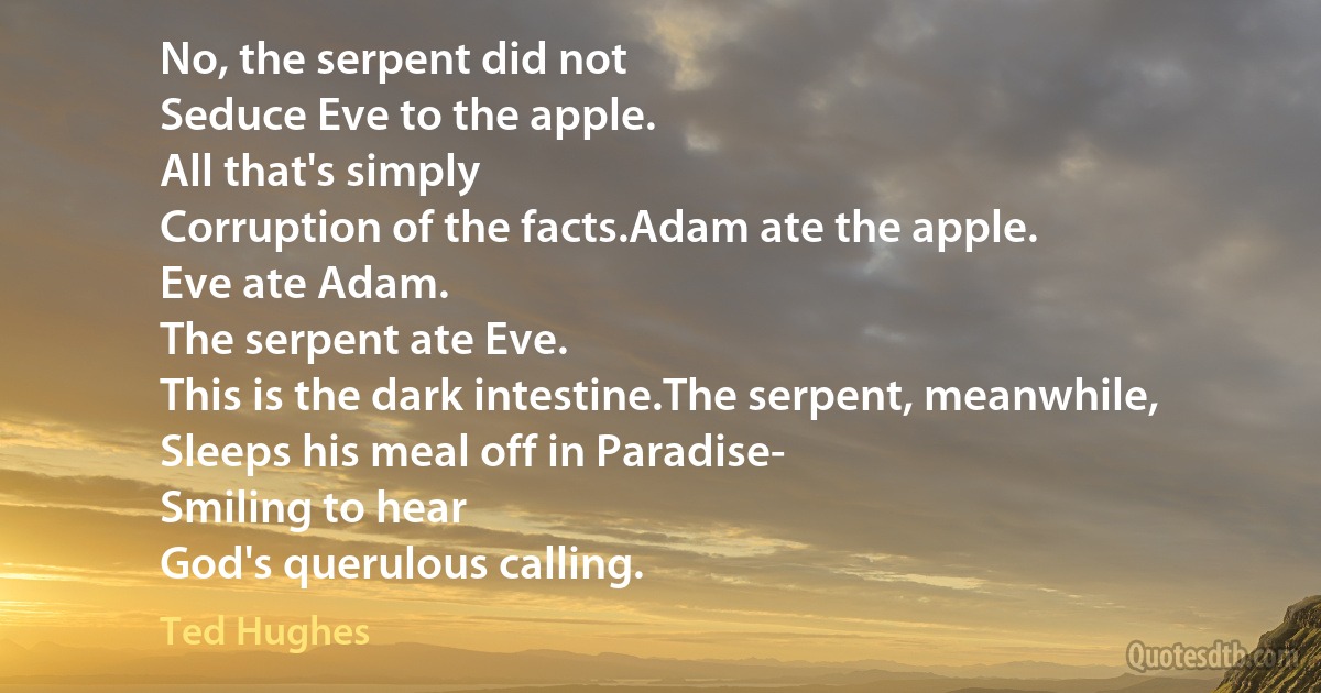 No, the serpent did not
Seduce Eve to the apple.
All that's simply
Corruption of the facts.Adam ate the apple.
Eve ate Adam.
The serpent ate Eve.
This is the dark intestine.The serpent, meanwhile,
Sleeps his meal off in Paradise-
Smiling to hear
God's querulous calling. (Ted Hughes)