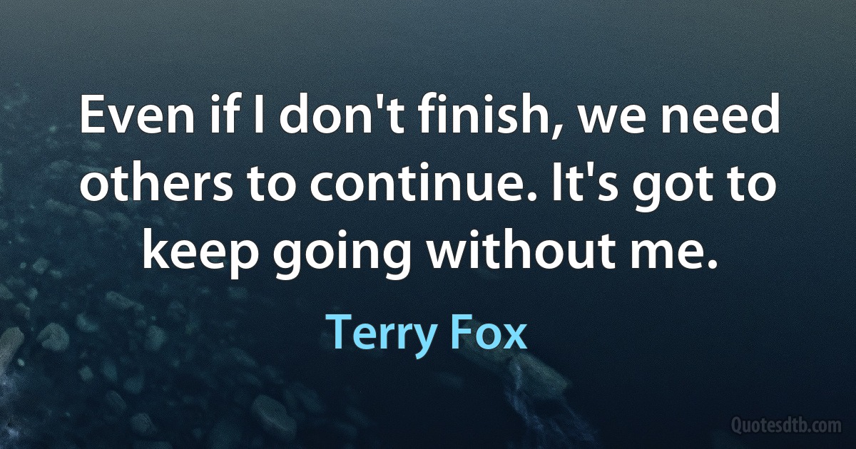 Even if I don't finish, we need others to continue. It's got to keep going without me. (Terry Fox)