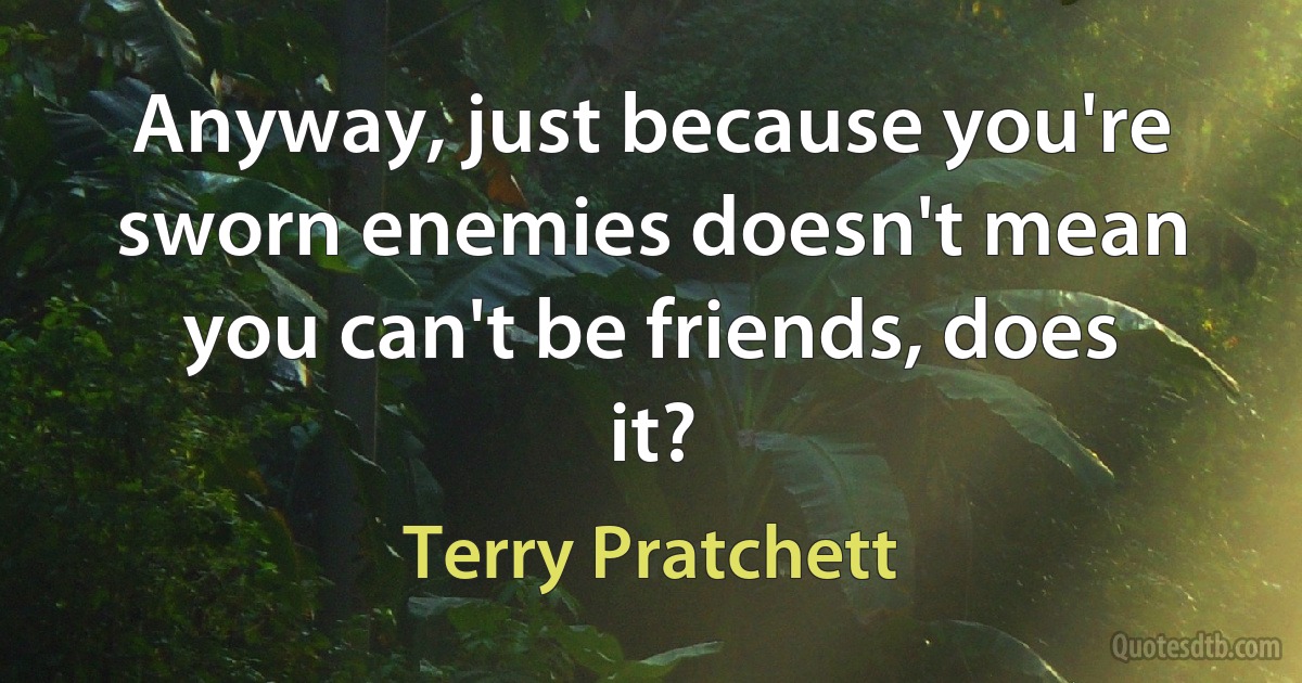 Anyway, just because you're sworn enemies doesn't mean you can't be friends, does it? (Terry Pratchett)