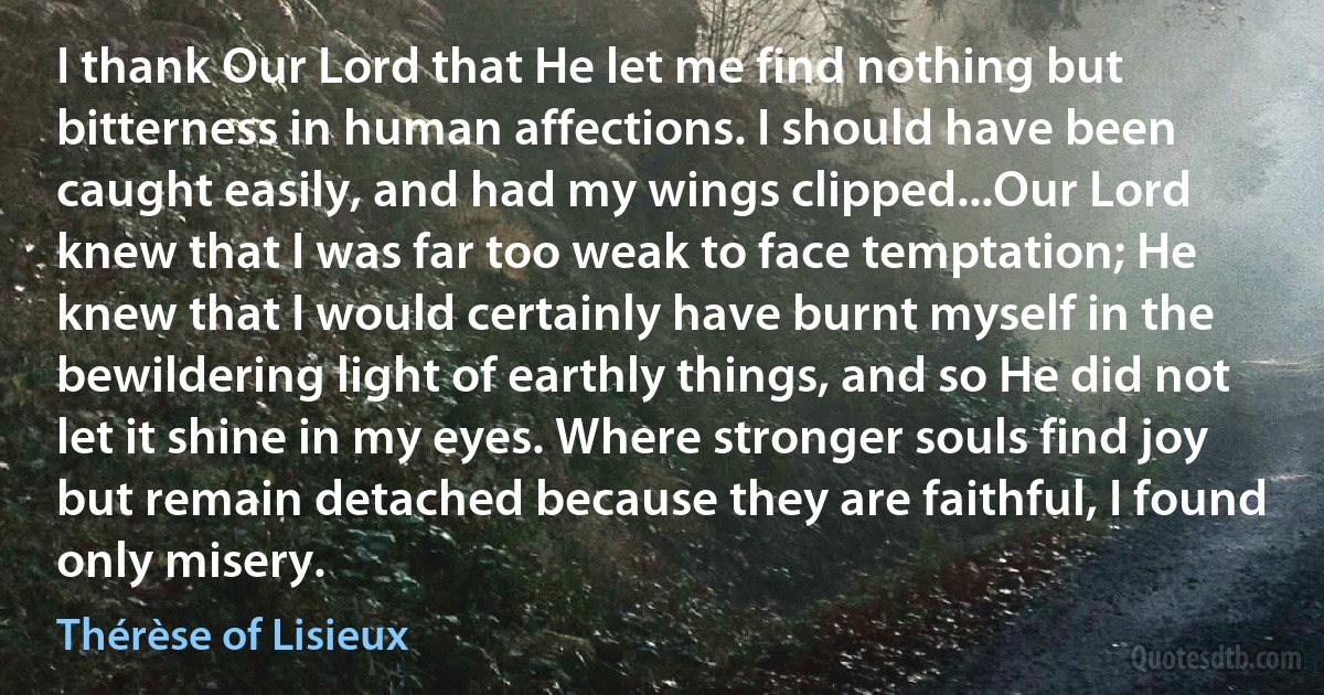 I thank Our Lord that He let me find nothing but bitterness in human affections. I should have been caught easily, and had my wings clipped...Our Lord knew that I was far too weak to face temptation; He knew that I would certainly have burnt myself in the bewildering light of earthly things, and so He did not let it shine in my eyes. Where stronger souls find joy but remain detached because they are faithful, I found only misery. (Thérèse of Lisieux)