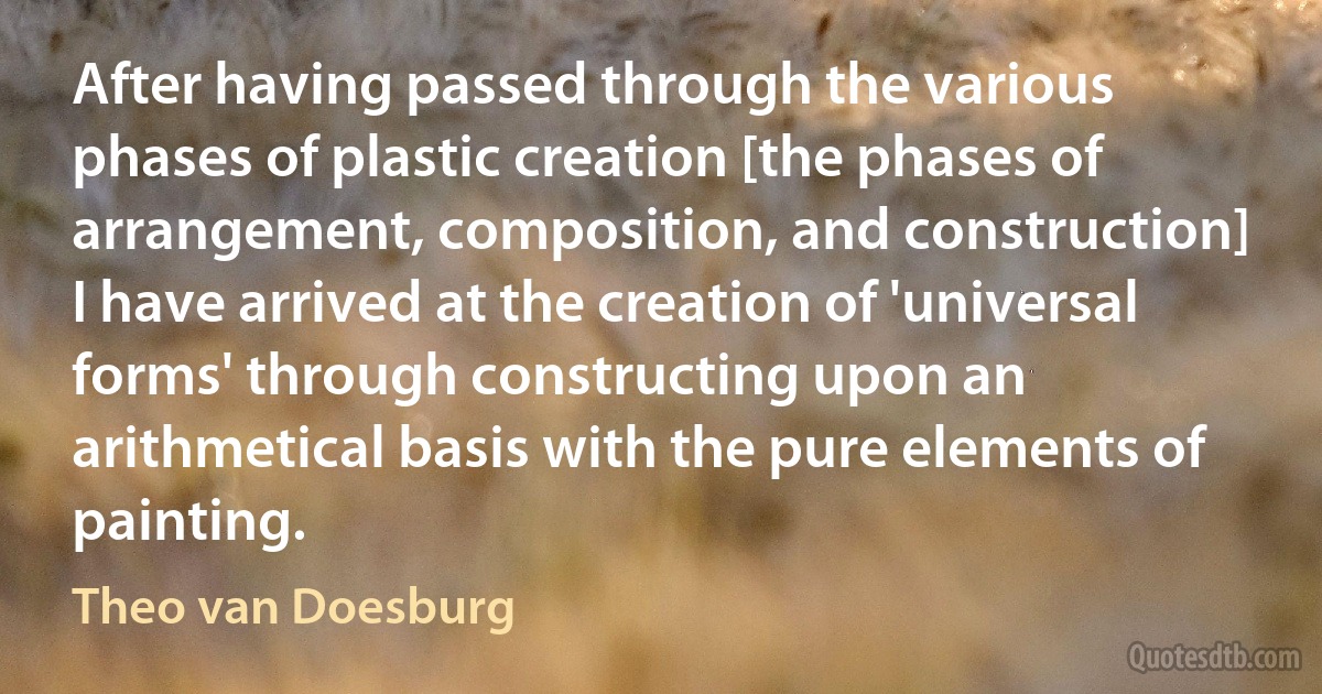 After having passed through the various phases of plastic creation [the phases of arrangement, composition, and construction] I have arrived at the creation of 'universal forms' through constructing upon an arithmetical basis with the pure elements of painting. (Theo van Doesburg)