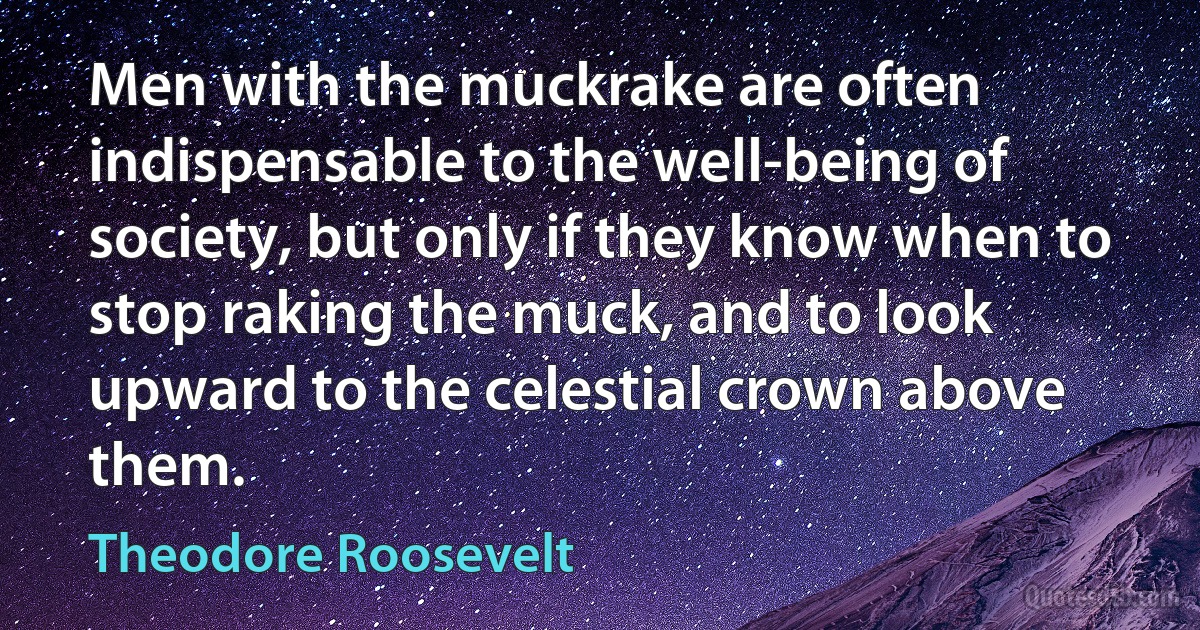 Men with the muckrake are often indispensable to the well-being of society, but only if they know when to stop raking the muck, and to look upward to the celestial crown above them. (Theodore Roosevelt)