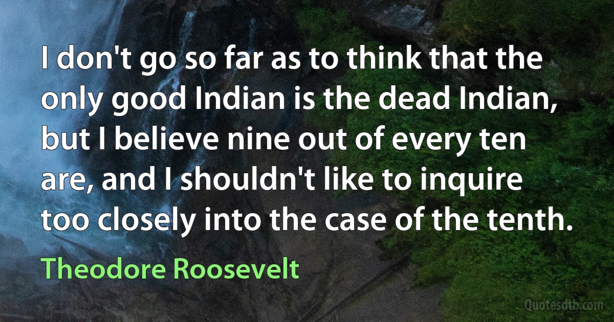 I don't go so far as to think that the only good Indian is the dead Indian, but I believe nine out of every ten are, and I shouldn't like to inquire too closely into the case of the tenth. (Theodore Roosevelt)