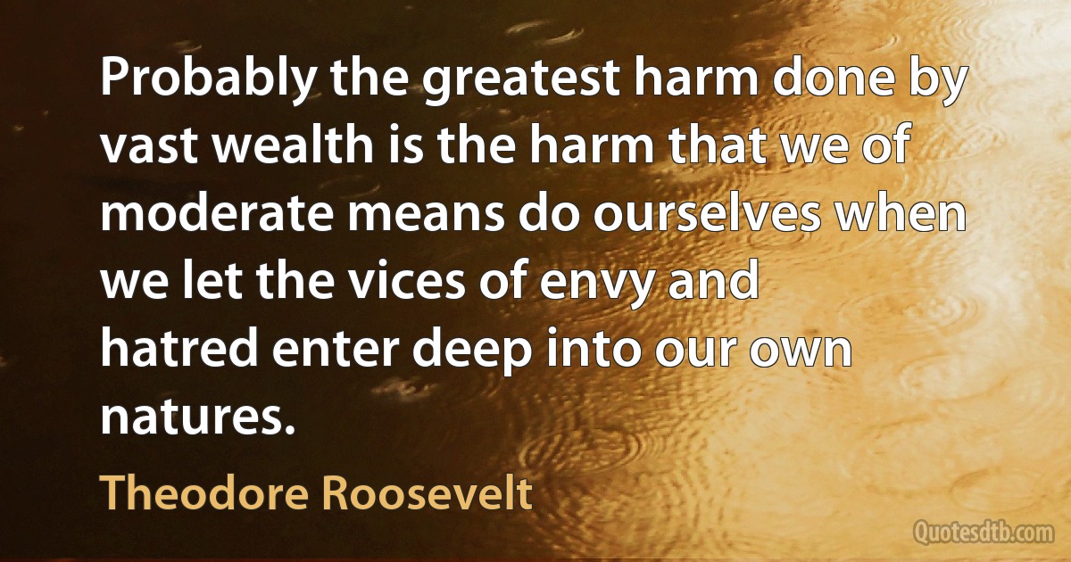 Probably the greatest harm done by vast wealth is the harm that we of moderate means do ourselves when we let the vices of envy and hatred enter deep into our own natures. (Theodore Roosevelt)