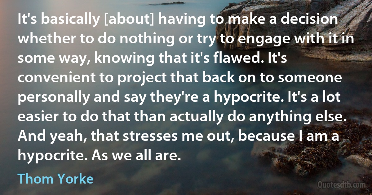 It's basically [about] having to make a decision whether to do nothing or try to engage with it in some way, knowing that it's flawed. It's convenient to project that back on to someone personally and say they're a hypocrite. It's a lot easier to do that than actually do anything else. And yeah, that stresses me out, because I am a hypocrite. As we all are. (Thom Yorke)