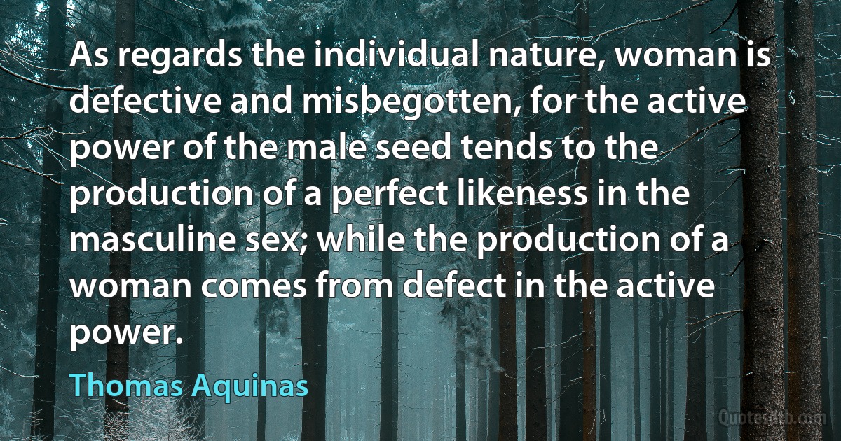 As regards the individual nature, woman is defective and misbegotten, for the active power of the male seed tends to the production of a perfect likeness in the masculine sex; while the production of a woman comes from defect in the active power. (Thomas Aquinas)