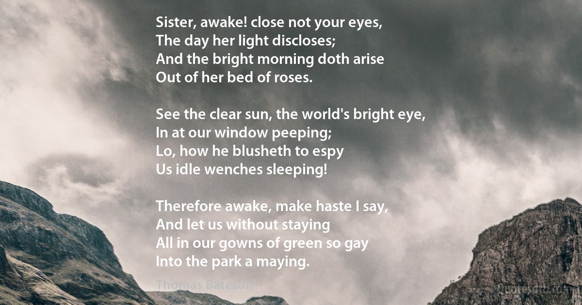 Sister, awake! close not your eyes,
The day her light discloses;
And the bright morning doth arise
Out of her bed of roses.

See the clear sun, the world's bright eye,
In at our window peeping;
Lo, how he blusheth to espy
Us idle wenches sleeping!

Therefore awake, make haste I say,
And let us without staying
All in our gowns of green so gay
Into the park a maying. (Thomas Bateson)