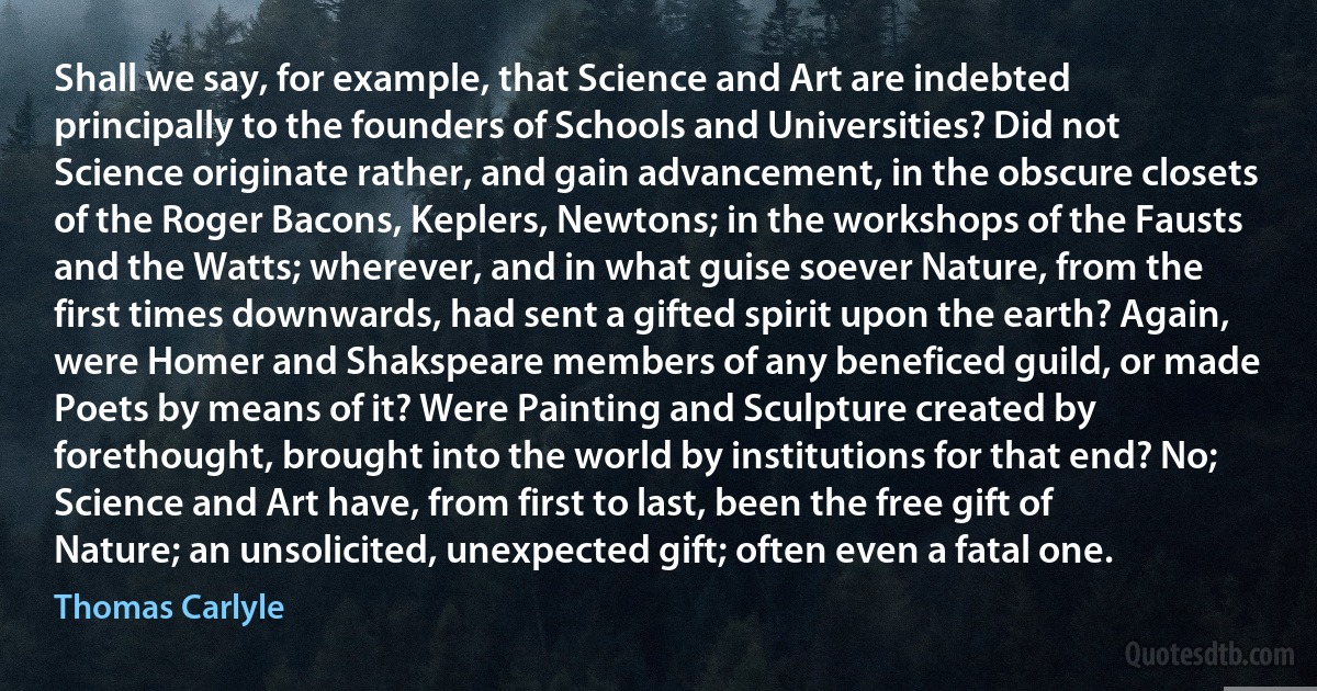 Shall we say, for example, that Science and Art are indebted principally to the founders of Schools and Universities? Did not Science originate rather, and gain advancement, in the obscure closets of the Roger Bacons, Keplers, Newtons; in the workshops of the Fausts and the Watts; wherever, and in what guise soever Nature, from the first times downwards, had sent a gifted spirit upon the earth? Again, were Homer and Shakspeare members of any beneficed guild, or made Poets by means of it? Were Painting and Sculpture created by forethought, brought into the world by institutions for that end? No; Science and Art have, from first to last, been the free gift of Nature; an unsolicited, unexpected gift; often even a fatal one. (Thomas Carlyle)