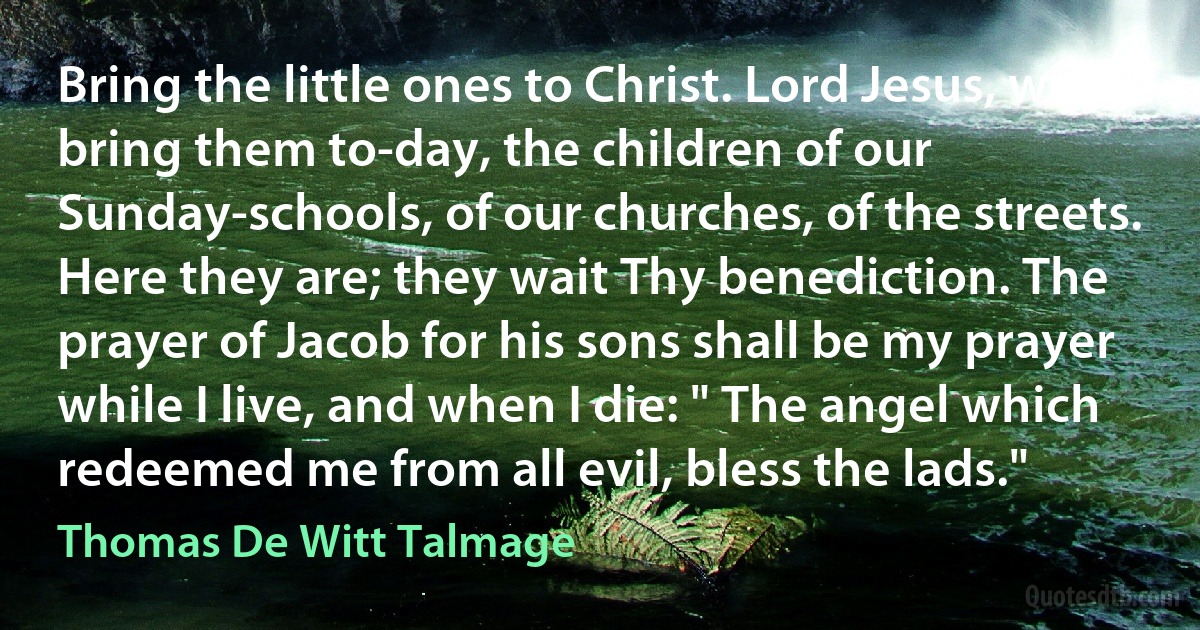 Bring the little ones to Christ. Lord Jesus, we bring them to-day, the children of our Sunday-schools, of our churches, of the streets. Here they are; they wait Thy benediction. The prayer of Jacob for his sons shall be my prayer while I live, and when I die: " The angel which redeemed me from all evil, bless the lads." (Thomas De Witt Talmage)