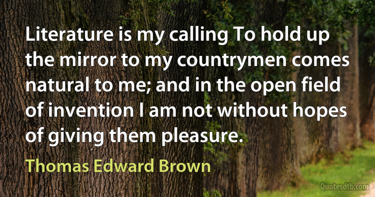 Literature is my calling To hold up the mirror to my countrymen comes natural to me; and in the open field of invention I am not without hopes of giving them pleasure. (Thomas Edward Brown)