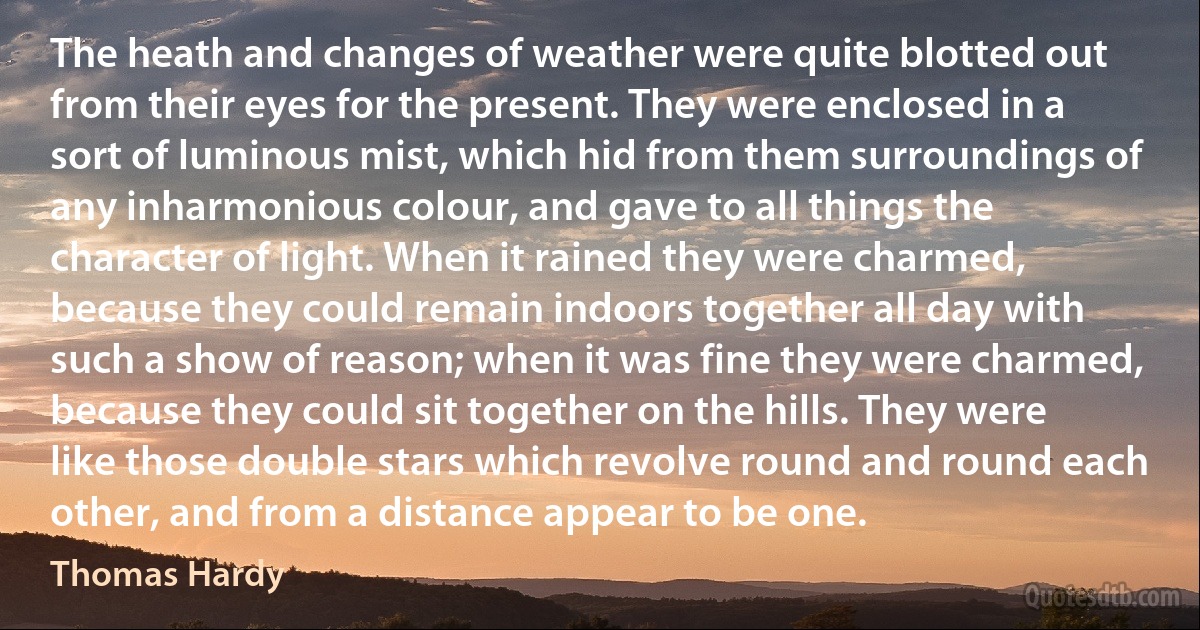 The heath and changes of weather were quite blotted out from their eyes for the present. They were enclosed in a sort of luminous mist, which hid from them surroundings of any inharmonious colour, and gave to all things the character of light. When it rained they were charmed, because they could remain indoors together all day with such a show of reason; when it was fine they were charmed, because they could sit together on the hills. They were like those double stars which revolve round and round each other, and from a distance appear to be one. (Thomas Hardy)