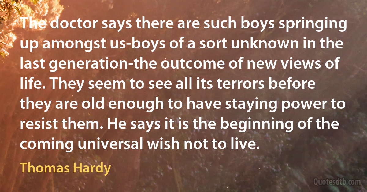 The doctor says there are such boys springing up amongst us-boys of a sort unknown in the last generation-the outcome of new views of life. They seem to see all its terrors before they are old enough to have staying power to resist them. He says it is the beginning of the coming universal wish not to live. (Thomas Hardy)