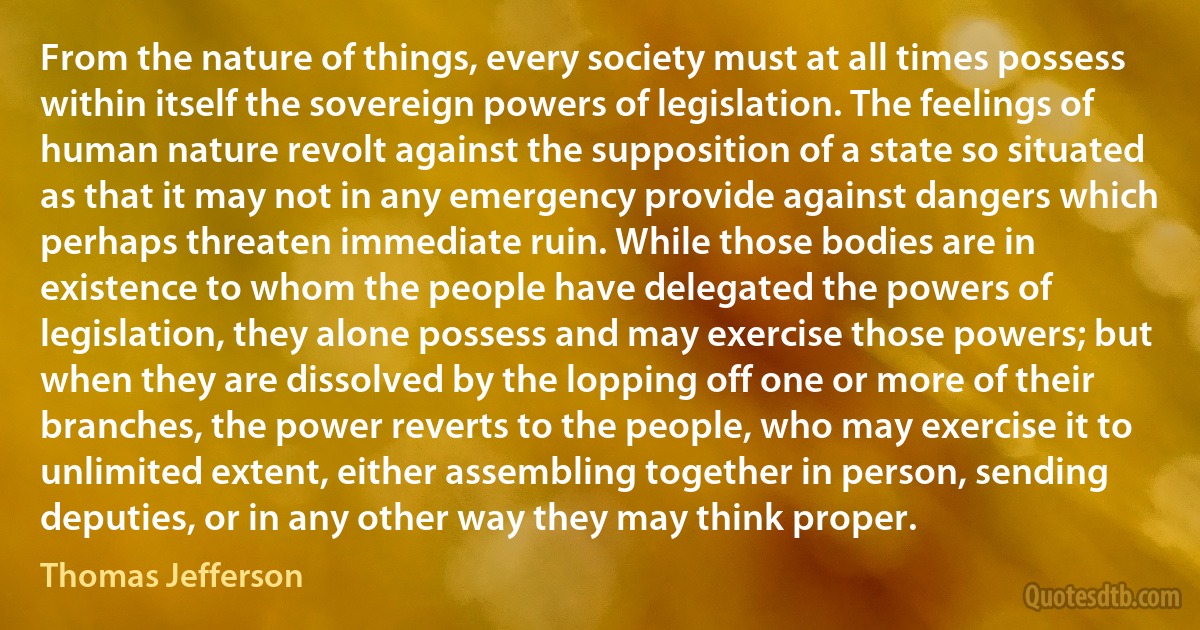 From the nature of things, every society must at all times possess within itself the sovereign powers of legislation. The feelings of human nature revolt against the supposition of a state so situated as that it may not in any emergency provide against dangers which perhaps threaten immediate ruin. While those bodies are in existence to whom the people have delegated the powers of legislation, they alone possess and may exercise those powers; but when they are dissolved by the lopping off one or more of their branches, the power reverts to the people, who may exercise it to unlimited extent, either assembling together in person, sending deputies, or in any other way they may think proper. (Thomas Jefferson)