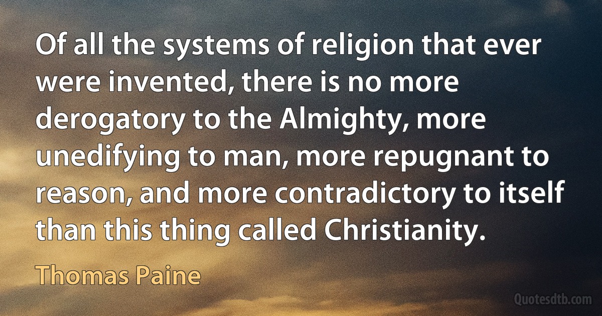 Of all the systems of religion that ever were invented, there is no more derogatory to the Almighty, more unedifying to man, more repugnant to reason, and more contradictory to itself than this thing called Christianity. (Thomas Paine)