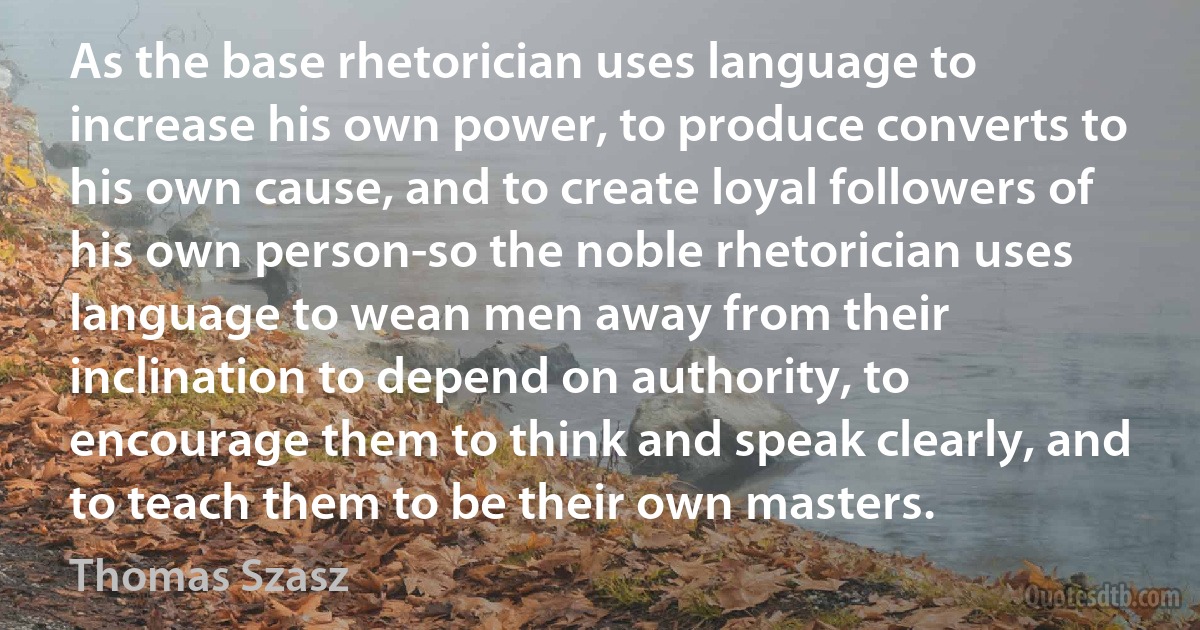 As the base rhetorician uses language to increase his own power, to produce converts to his own cause, and to create loyal followers of his own person-so the noble rhetorician uses language to wean men away from their inclination to depend on authority, to encourage them to think and speak clearly, and to teach them to be their own masters. (Thomas Szasz)