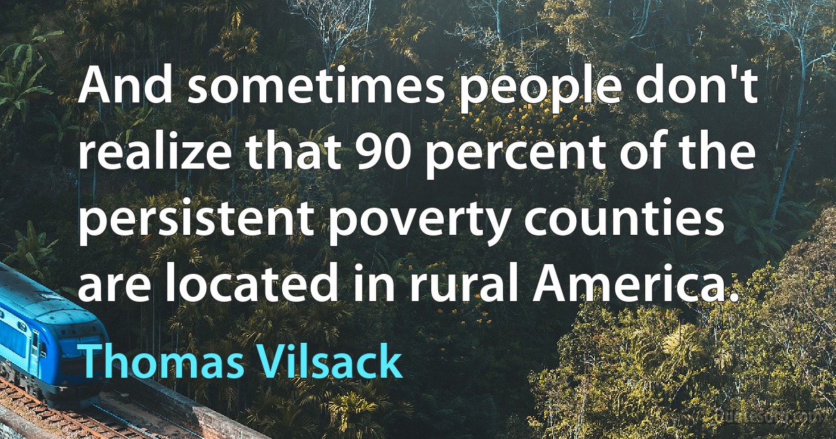 And sometimes people don't realize that 90 percent of the persistent poverty counties are located in rural America. (Thomas Vilsack)