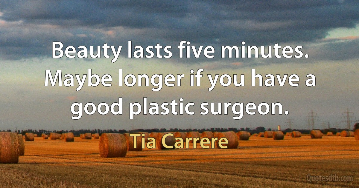 Beauty lasts five minutes. Maybe longer if you have a good plastic surgeon. (Tia Carrere)