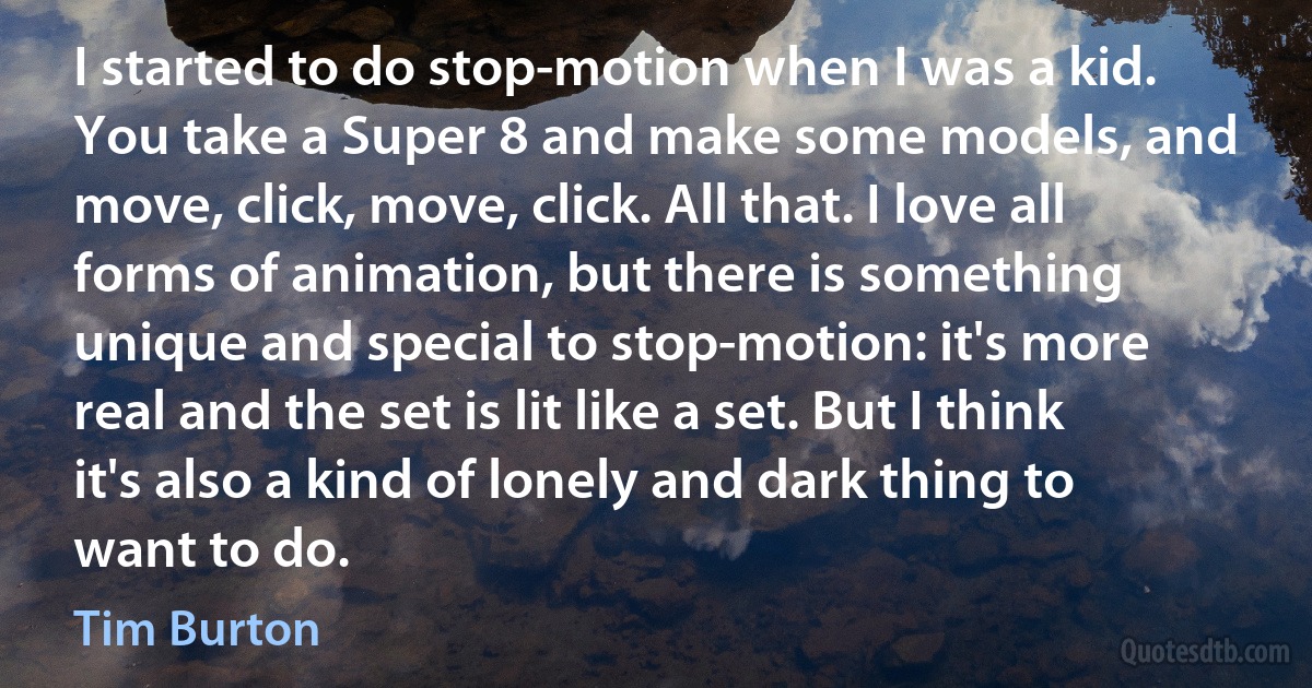 I started to do stop-motion when I was a kid. You take a Super 8 and make some models, and move, click, move, click. All that. I love all forms of animation, but there is something unique and special to stop-motion: it's more real and the set is lit like a set. But I think it's also a kind of lonely and dark thing to want to do. (Tim Burton)