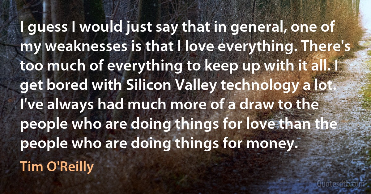 I guess I would just say that in general, one of my weaknesses is that I love everything. There's too much of everything to keep up with it all. I get bored with Silicon Valley technology a lot. I've always had much more of a draw to the people who are doing things for love than the people who are doing things for money. (Tim O'Reilly)