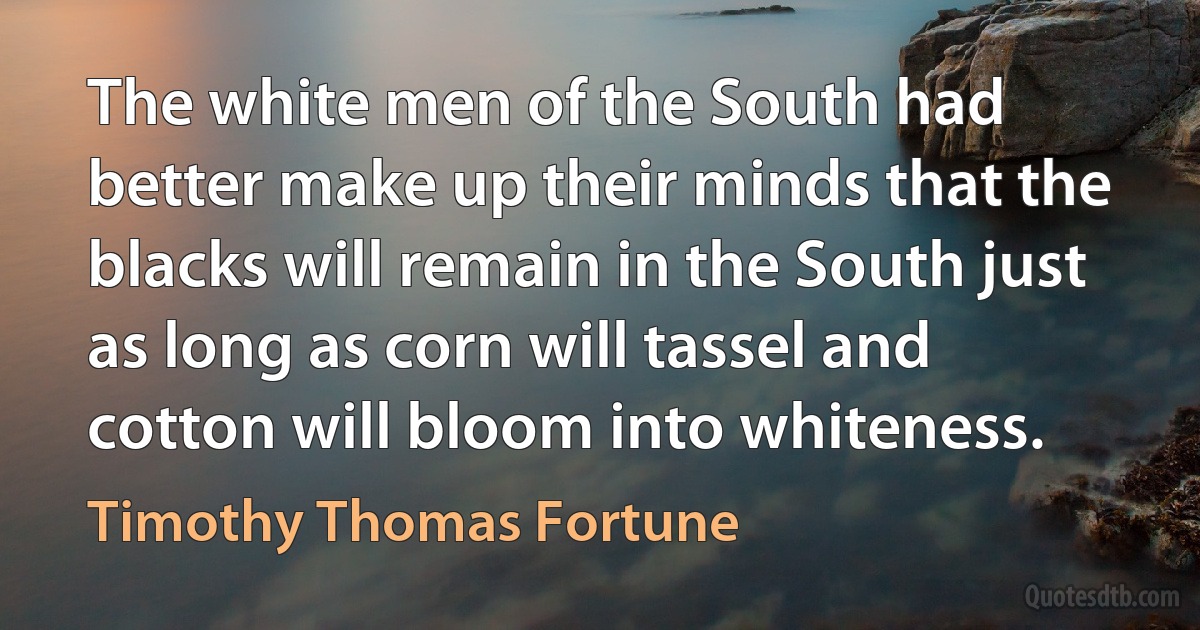 The white men of the South had better make up their minds that the blacks will remain in the South just as long as corn will tassel and cotton will bloom into whiteness. (Timothy Thomas Fortune)