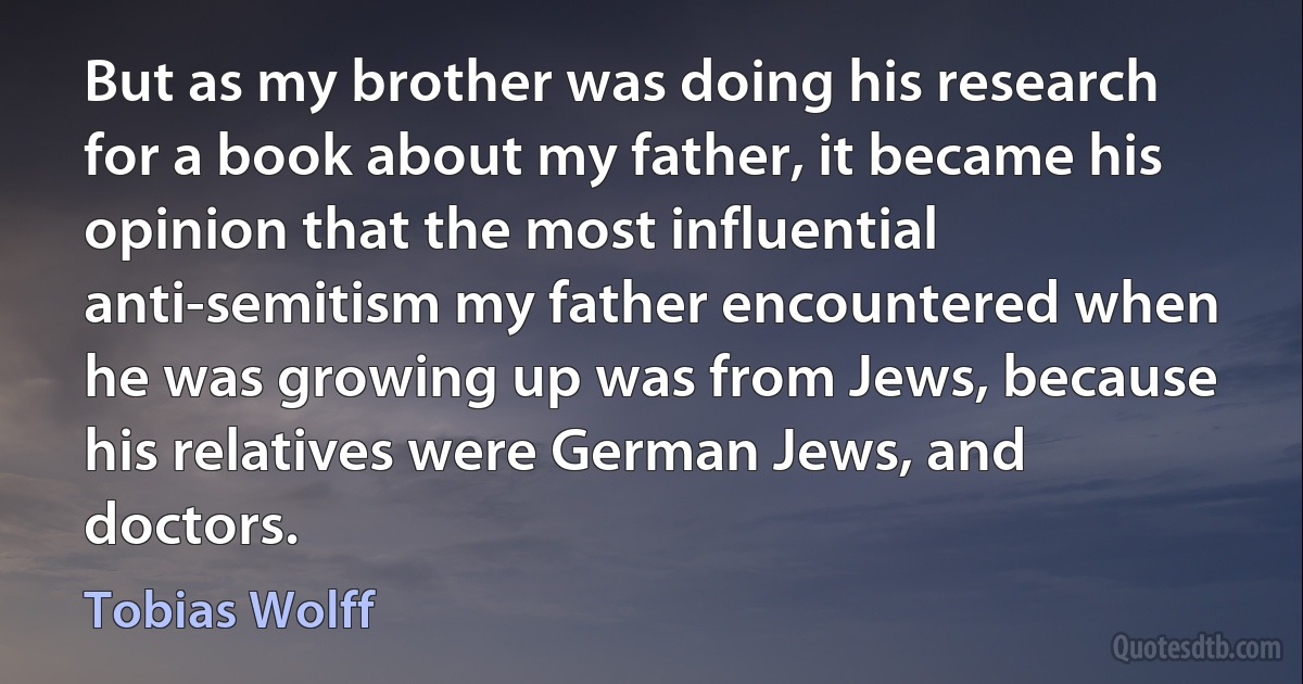 But as my brother was doing his research for a book about my father, it became his opinion that the most influential anti-semitism my father encountered when he was growing up was from Jews, because his relatives were German Jews, and doctors. (Tobias Wolff)